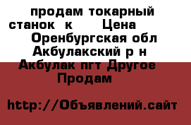 продам токарный станок 1к62. › Цена ­ 90 000 - Оренбургская обл., Акбулакский р-н, Акбулак пгт Другое » Продам   